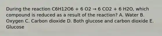 During the reaction C6H12O6 + 6 O2 → 6 CO2 + 6 H2O, which compound is reduced as a result of the reaction? A. Water B. Oxygen C. Carbon dioxide D. Both glucose and carbon dioxide E. Glucose