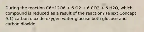 During the reaction C6H12O6 + 6 O2 → 6 CO2 + 6 H2O, which compound is reduced as a result of the reaction? (eText Concept 9.1) carbon dioxide oxygen water glucose both glucose and carbon dioxide