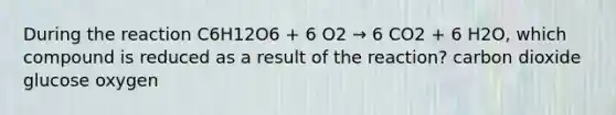 During the reaction C6H12O6 + 6 O2 → 6 CO2 + 6 H2O, which compound is reduced as a result of the reaction? carbon dioxide glucose oxygen