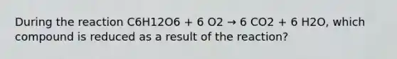 During the reaction C6H12O6 + 6 O2 → 6 CO2 + 6 H2O, which compound is reduced as a result of the reaction?