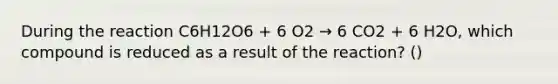 During the reaction C6H12O6 + 6 O2 → 6 CO2 + 6 H2O, which compound is reduced as a result of the reaction? ()