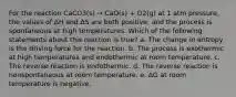 For the reaction CaCO3(s) → CaO(s) + O2(g) at 1 atm pressure, the values of ΔH and ΔS are both positive, and the process is spontaneous at high temperatures. Which of the following statements about this reaction is true? a. The change in entropy is the driving force for the reaction. b. The process is exothermic at high temperatures and endothermic at room temperature. c. The reverse reaction is endothermic. d. The reverse reaction is nonspontaneous at room temperature. e. ΔG at room temperature is negative.