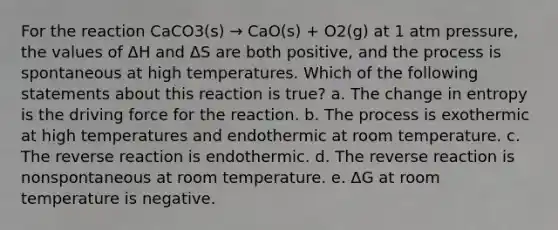 For the reaction CaCO3(s) → CaO(s) + O2(g) at 1 atm pressure, the values of ΔH and ΔS are both positive, and the process is spontaneous at high temperatures. Which of the following statements about this reaction is true? a. The change in entropy is the driving force for the reaction. b. The process is exothermic at high temperatures and endothermic at room temperature. c. The reverse reaction is endothermic. d. The reverse reaction is nonspontaneous at room temperature. e. ΔG at room temperature is negative.