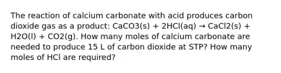 The reaction of calcium carbonate with acid produces carbon dioxide gas as a product: CaCO3(s) + 2HCl(aq) → CaCl2(s) + H2O(l) + CO2(g). How many moles of calcium carbonate are needed to produce 15 L of carbon dioxide at STP? How many moles of HCl are required?