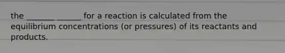 the _______ ______ for a reaction is calculated from the equilibrium concentrations (or pressures) of its reactants and products.