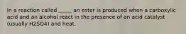 In a reaction called _____ an ester is produced when a carboxylic acid and an alcohol react in the presence of an acid catalyst (usually H2SO4) and heat.