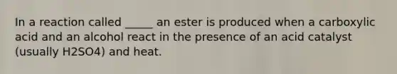 In a reaction called _____ an ester is produced when a carboxylic acid and an alcohol react in the presence of an acid catalyst (usually H2SO4) and heat.