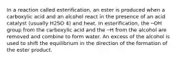 In a reaction called esterification, an ester is produced when a carboxylic acid and an alcohol react in the presence of an acid catalyst (usually H2SO 4) and heat. In esterification, the ─OH group from the carboxylic acid and the ─H from the alcohol are removed and combine to form water. An excess of the alcohol is used to shift the equilibrium in the direction of the formation of the ester product.