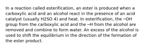 In a reaction called esterification, an ester is produced when a carboxylic acid and an alcohol react in the presence of an acid catalyst (usually H2SO 4) and heat. In esterification, the ─OH group from the carboxylic acid and the ─H from the alcohol are removed and combine to form water. An excess of the alcohol is used to shift the equilibrium in the direction of the formation of the ester product.