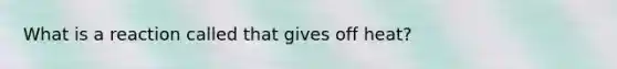 What is a reaction called that gives off heat?