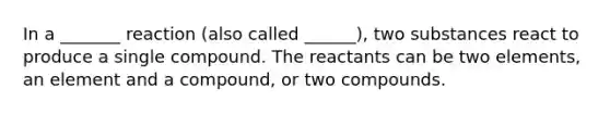 In a _______ reaction (also called ______), two substances react to produce a single compound. The reactants can be two elements, an element and a compound, or two compounds.