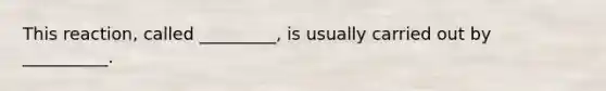 This reaction, called _________, is usually carried out by __________.