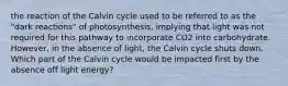 the reaction of the Calvin cycle used to be referred to as the "dark reactions" of photosynthesis, implying that light was not required for this pathway to incorporate CO2 into carbohydrate. However, in the absence of light, the Calvin cycle shuts down. Which part of the Calvin cycle would be impacted first by the absence off light energy?