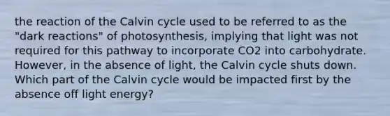 the reaction of the Calvin cycle used to be referred to as the "dark reactions" of photosynthesis, implying that light was not required for this pathway to incorporate CO2 into carbohydrate. However, in the absence of light, the Calvin cycle shuts down. Which part of the Calvin cycle would be impacted first by the absence off light energy?