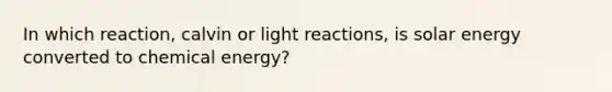 In which reaction, calvin or light reactions, is solar energy converted to chemical energy?