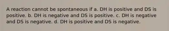 A reaction cannot be spontaneous if a. DH is positive and DS is positive. b. DH is negative and DS is positive. c. DH is negative and DS is negative. d. DH is positive and DS is negative.