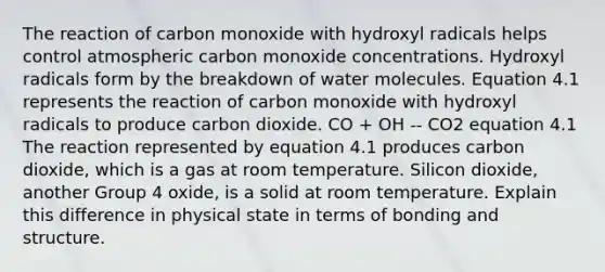 The reaction of carbon monoxide with hydroxyl radicals helps control atmospheric carbon monoxide concentrations. Hydroxyl radicals form by the breakdown of water molecules. Equation 4.1 represents the reaction of carbon monoxide with hydroxyl radicals to produce carbon dioxide. CO + OH -- CO2 equation 4.1 The reaction represented by equation 4.1 produces carbon dioxide, which is a gas at room temperature. Silicon dioxide, another Group 4 oxide, is a solid at room temperature. Explain this difference in physical state in terms of bonding and structure.