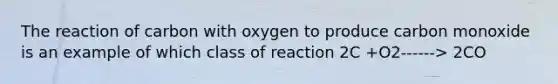 The reaction of carbon with oxygen to produce carbon monoxide is an example of which class of reaction 2C +O2------> 2CO