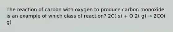 The reaction of carbon with oxygen to produce carbon monoxide is an example of which class of reaction? 2C( s) + O 2( g) → 2CO( g)