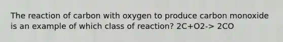 The reaction of carbon with oxygen to produce carbon monoxide is an example of which class of reaction? 2C+O2-> 2CO