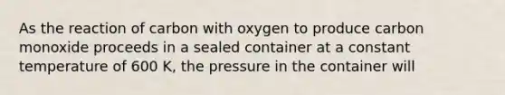 As the reaction of carbon with oxygen to produce carbon monoxide proceeds in a sealed container at a constant temperature of 600 K, the pressure in the container will