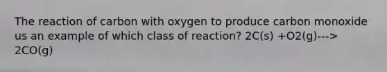 The reaction of carbon with oxygen to produce carbon monoxide us an example of which class of reaction? 2C(s) +O2(g)---> 2CO(g)