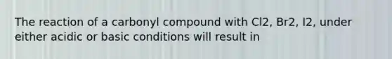 The reaction of a carbonyl compound with Cl2, Br2, I2, under either acidic or basic conditions will result in