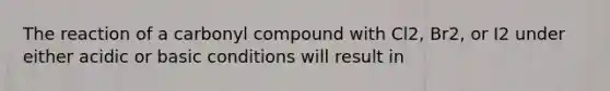 The reaction of a carbonyl compound with Cl2, Br2, or I2 under either acidic or basic conditions will result in