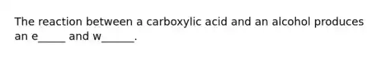 The reaction between a carboxylic acid and an alcohol produces an e_____ and w______.