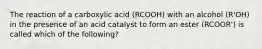 The reaction of a carboxylic acid (RCOOH) with an alcohol (R'OH) in the presence of an acid catalyst to form an ester (RCOOR') is called which of the following?