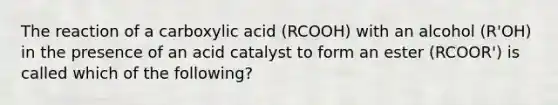 The reaction of a carboxylic acid (RCOOH) with an alcohol (R'OH) in the presence of an acid catalyst to form an ester (RCOOR') is called which of the following?