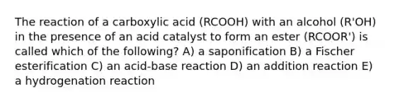 The reaction of a carboxylic acid (RCOOH) with an alcohol (R'OH) in the presence of an acid catalyst to form an ester (RCOOR') is called which of the following? A) a saponification B) a Fischer esterification C) an acid-base reaction D) an addition reaction E) a hydrogenation reaction