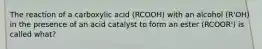 The reaction of a carboxylic acid (RCOOH) with an alcohol (R'OH) in the presence of an acid catalyst to form an ester (RCOOR') is called what?