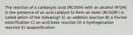 The reaction of a carboxylic acid (RCOOH) with an alcohol (R'OH) in the presence of an acid catalyst to form an ester (RCOOR') is called which of the following? A) an addition reaction B) a Fischer esterification C) an acid-base reaction D) a hydrogenation reaction E) asaponification