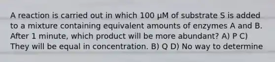 A reaction is carried out in which 100 µM of substrate S is added to a mixture containing equivalent amounts of enzymes A and B. After 1 minute, which product will be more abundant? A) P C) They will be equal in concentration. B) Q D) No way to determine