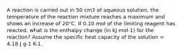 A reaction is carried out in 50 cm3 of aqueous solution, the temperature of the reaction mixture reaches a maximum and shows an increase of 20°C. If 0.10 mol of the limiting reagent has reacted, what is the enthalpy change (in kJ mol-1) for the reaction? Assume the specific heat capacity of the solution = 4.18 J g-1 K-1.