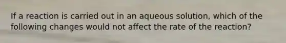 If a reaction is carried out in an aqueous solution, which of the following changes would not affect the rate of the reaction?