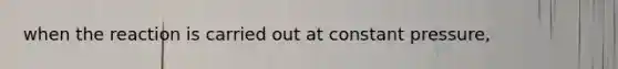 when the reaction is carried out at constant pressure,