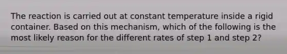 The reaction is carried out at constant temperature inside a rigid container. Based on this mechanism, which of the following is the most likely reason for the different rates of step 1 and step 2?