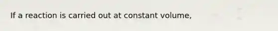 If a reaction is carried out at constant volume,