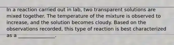 In a reaction carried out in lab, two transparent solutions are mixed together. The temperature of the mixture is observed to increase, and the solution becomes cloudy. Based on the observations recorded, this type of reaction is best characterized as a _______________.