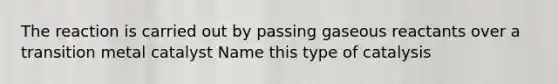 The reaction is carried out by passing gaseous reactants over a transition metal catalyst Name this type of catalysis