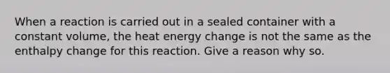 When a reaction is carried out in a sealed container with a constant volume, the heat energy change is not the same as the enthalpy change for this reaction. Give a reason why so.