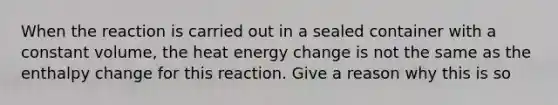 When the reaction is carried out in a sealed container with a constant volume, the heat energy change is not the same as the enthalpy change for this reaction. Give a reason why this is so