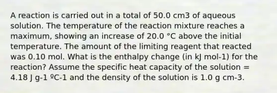 A reaction is carried out in a total of 50.0 cm3 of aqueous solution. The temperature of the reaction mixture reaches a maximum, showing an increase of 20.0 °C above the initial temperature. The amount of the limiting reagent that reacted was 0.10 mol. What is the enthalpy change (in kJ mol-1) for the reaction? Assume the specific heat capacity of the solution = 4.18 J g-1 ºC-1 and the density of the solution is 1.0 g cm-3.