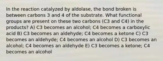 In the reaction catalyzed by aldolase, the bond broken is between carbons 3 and 4 of the substrate. What functional groups are present on these two carbons (C3 and C4) in the products? A) C3 becomes an alcohol; C4 becomes a carboxylic acid B) C3 becomes an aldehyde; C4 becomes a ketone C) C3 becomes an aldehyde; C4 becomes an alcohol D) C3 becomes an alcohol; C4 becomes an aldehyde E) C3 becomes a ketone; C4 becomes an alcohol