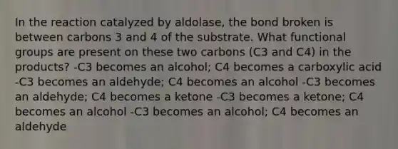 In the reaction catalyzed by aldolase, the bond broken is between carbons 3 and 4 of the substrate. What functional groups are present on these two carbons (C3 and C4) in the products? -C3 becomes an alcohol; C4 becomes a carboxylic acid -C3 becomes an aldehyde; C4 becomes an alcohol -C3 becomes an aldehyde; C4 becomes a ketone -C3 becomes a ketone; C4 becomes an alcohol -C3 becomes an alcohol; C4 becomes an aldehyde