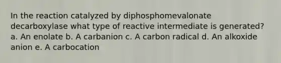 In the reaction catalyzed by diphosphomevalonate decarboxylase what type of reactive intermediate is generated? a. An enolate b. A carbanion c. A carbon radical d. An alkoxide anion e. A carbocation