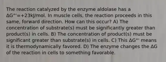 The reaction catalyzed by the enzyme aldolase has a ΔG°'=+23kJ/mol. In muscle cells, the reaction proceeds in this same, forward direction. How can this occur? A) The concentration of substrate(s) must be significantly greater than product(s) in cells. B) The concentration of product(s) must be significant greater than substrate(s) in cells. C) This ΔG°' means it is thermodynamically favored. D) The enzyme changes the ΔG of the reaction in cells to something favorable.