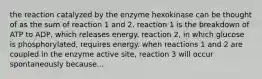 the reaction catalyzed by the enzyme hexokinase can be thought of as the sum of reaction 1 and 2. reaction 1 is the breakdown of ATP to ADP, which releases energy. reaction 2, in which glucose is phosphorylated, requires energy. when reactions 1 and 2 are coupled in the enzyme active site, reaction 3 will occur spontaneously because...